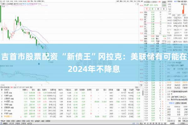 吉首市股票配资 “新债王”冈拉克：美联储有可能在2024年不降息