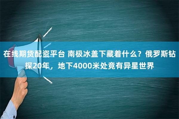 在线期货配资平台 南极冰盖下藏着什么？俄罗斯钻探20年，地下4000米处竟有异星世界