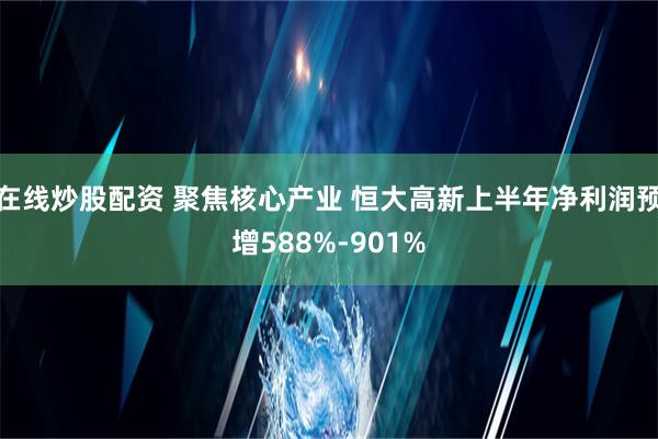 在线炒股配资 聚焦核心产业 恒大高新上半年净利润预增588%-901%