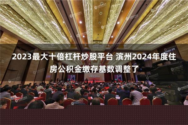 2023最大十倍杠杆炒股平台 滨州2024年度住房公积金缴存基数调整了