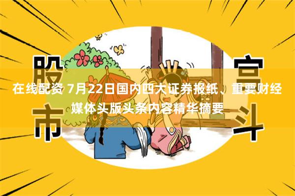 在线配资 7月22日国内四大证券报纸、重要财经媒体头版头条内容精华摘要