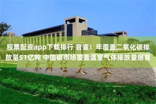 股票配资app下载排行 官宣！年覆盖二氧化碳排放量51亿吨 中国碳市场覆盖温室气体排放量居首