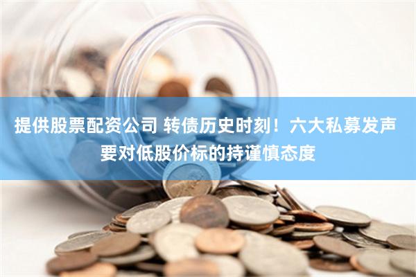 提供股票配资公司 转债历史时刻！六大私募发声 要对低股价标的持谨慎态度