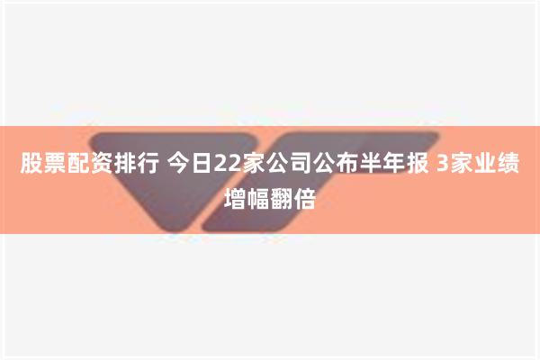 股票配资排行 今日22家公司公布半年报 3家业绩增幅翻倍