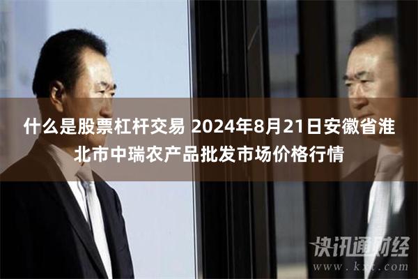 什么是股票杠杆交易 2024年8月21日安徽省淮北市中瑞农产品批发市场价格行情