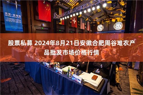 股票私募 2024年8月21日安徽合肥周谷堆农产品批发市场价格行情