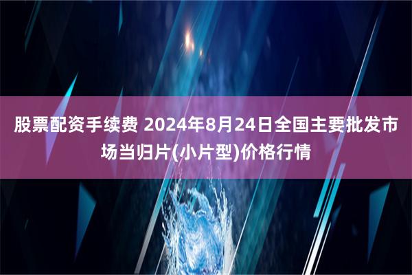 股票配资手续费 2024年8月24日全国主要批发市场当归片(小片型)价格行情