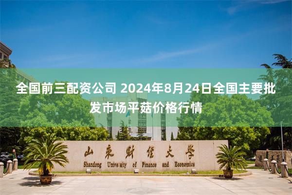 全国前三配资公司 2024年8月24日全国主要批发市场平菇价格行情