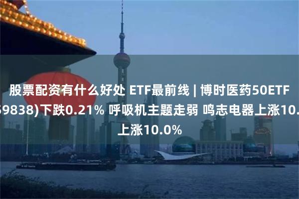 股票配资有什么好处 ETF最前线 | 博时医药50ETF(159838)下跌0.21% 呼吸机主题走弱 鸣志电器上涨10.0%