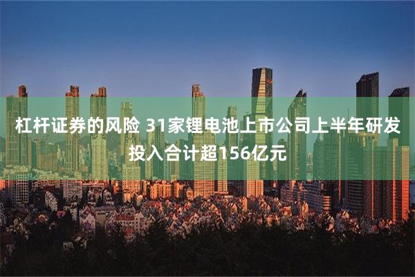 杠杆证券的风险 31家锂电池上市公司上半年研发投入合计超156亿元