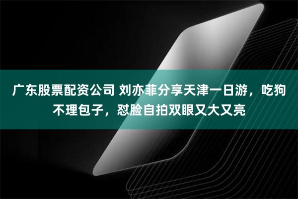 广东股票配资公司 刘亦菲分享天津一日游，吃狗不理包子，怼脸自拍双眼又大又亮