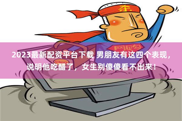 2023最新配资平台下载 男朋友有这四个表现，说明他吃醋了，女生别傻傻看不出来！