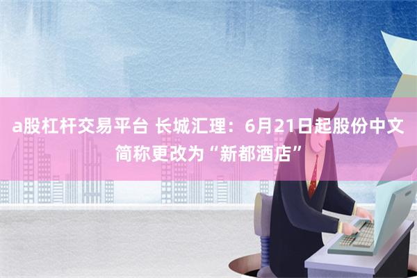 a股杠杆交易平台 长城汇理：6月21日起股份中文简称更改为“新都酒店”