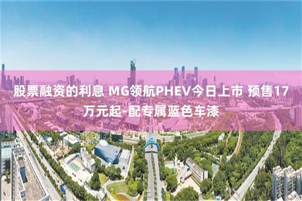 股票融资的利息 MG领航PHEV今日上市 预售17万元起-配专属蓝色车漆