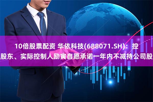 10倍股票配资 华依科技(688071.SH)：控股股东、实际控制人励寅自愿承诺一年内不减持公司股份