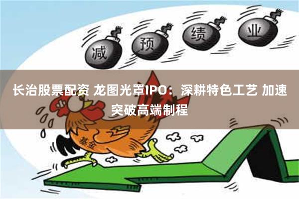 长治股票配资 龙图光罩IPO：深耕特色工艺 加速突破高端制程