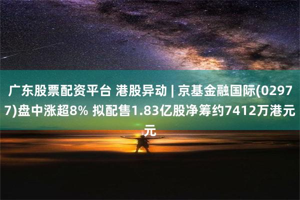 广东股票配资平台 港股异动 | 京基金融国际(02977)盘中涨超8% 拟配售1.83亿股净筹约7412万港元