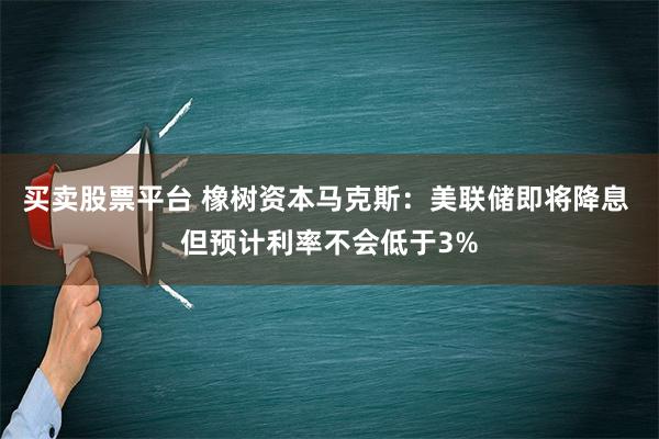 买卖股票平台 橡树资本马克斯：美联储即将降息 但预计利率不会低于3%