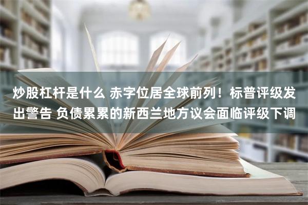 炒股杠杆是什么 赤字位居全球前列！标普评级发出警告 负债累累的新西兰地方议会面临评级下调