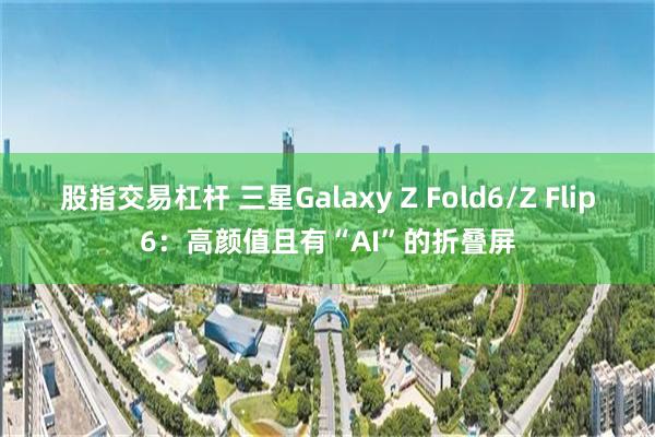 股指交易杠杆 三星Galaxy Z Fold6/Z Flip6：高颜值且有“AI”的折叠屏