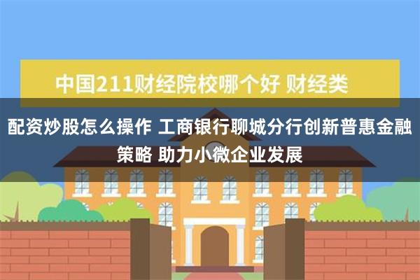 配资炒股怎么操作 工商银行聊城分行创新普惠金融策略 助力小微企业发展