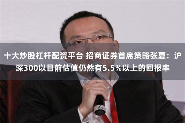 十大炒股杠杆配资平台 招商证券首席策略张夏：沪深300以目前估值仍然有5.5%以上的回报率