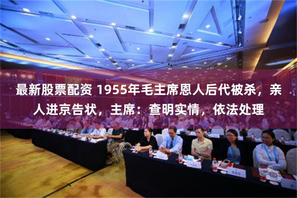 最新股票配资 1955年毛主席恩人后代被杀，亲人进京告状，主席：查明实情，依法处理