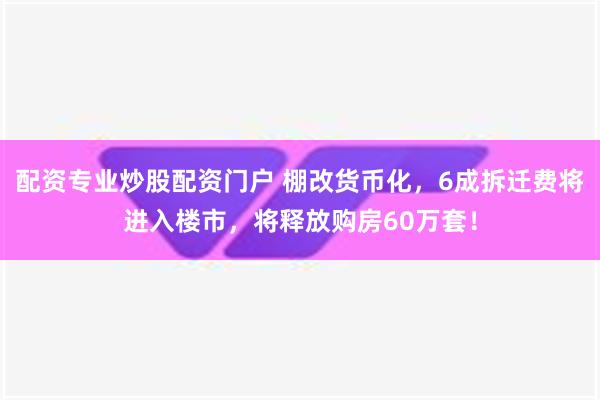 配资专业炒股配资门户 棚改货币化，6成拆迁费将进入楼市，将释放购房60万套！