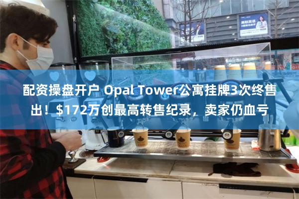 配资操盘开户 Opal Tower公寓挂牌3次终售出！$172万创最高转售纪录，卖家仍血亏