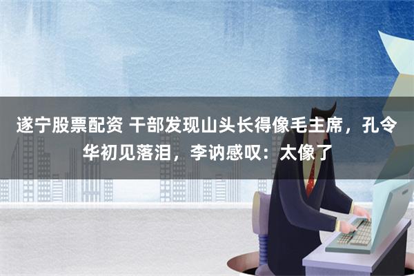 遂宁股票配资 干部发现山头长得像毛主席，孔令华初见落泪，李讷感叹：太像了