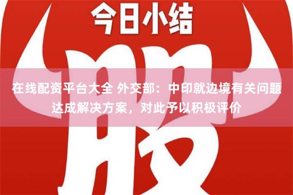 在线配资平台大全 外交部：中印就边境有关问题达成解决方案，对此予以积极评价