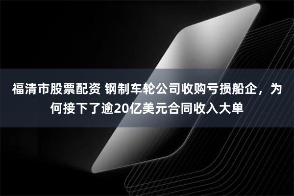 福清市股票配资 钢制车轮公司收购亏损船企，为何接下了逾20亿美元合同收入大单