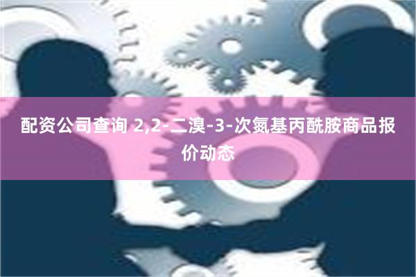 配资公司查询 2,2-二溴-3-次氮基丙酰胺商品报价动态