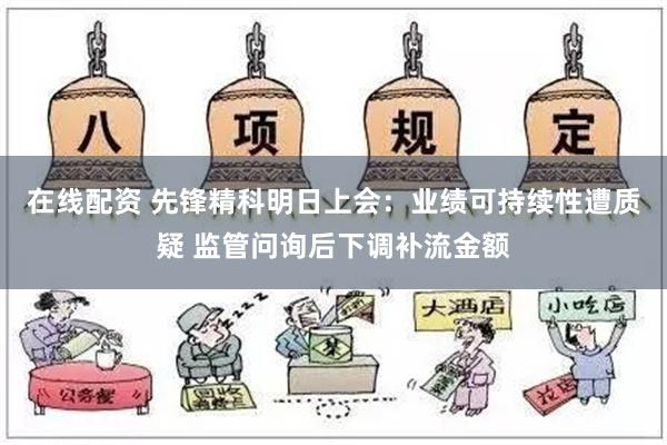 在线配资 先锋精科明日上会：业绩可持续性遭质疑 监管问询后下调补流金额