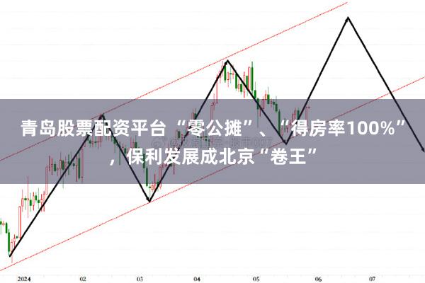 青岛股票配资平台 “零公摊”、“得房率100%”，保利发展成北京“卷王”