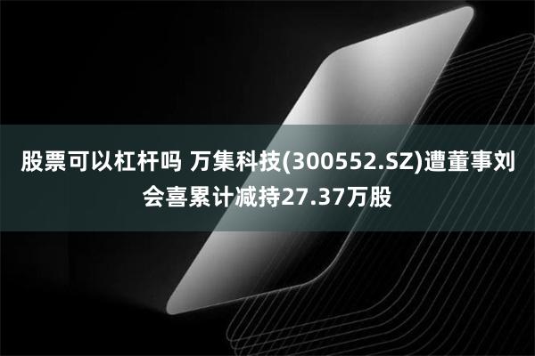 股票可以杠杆吗 万集科技(300552.SZ)遭董事刘会喜累计减持27.37万股