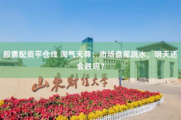 股票配资平仓线 淘气天尊：市场盘尾跳水，明天还会跌吗？