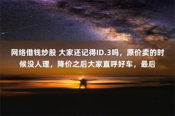 网络借钱炒股 大家还记得ID.3吗，原价卖的时候没人理，降价之后大家直呼好车，最后