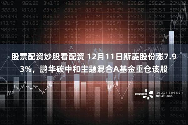 股票配资炒股看配资 12月11日斯菱股份涨7.93%，鹏华碳中和主题混合A基金重仓该股