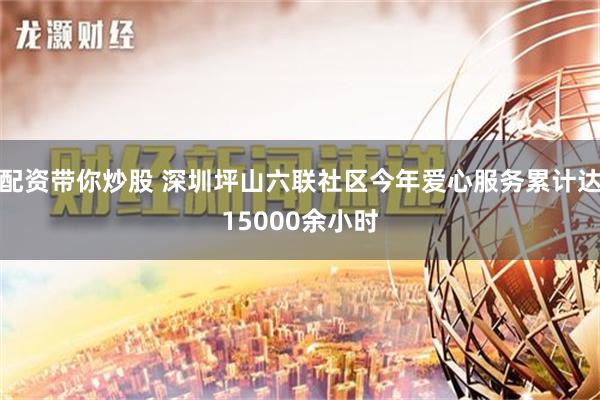 配资带你炒股 深圳坪山六联社区今年爱心服务累计达15000余小时