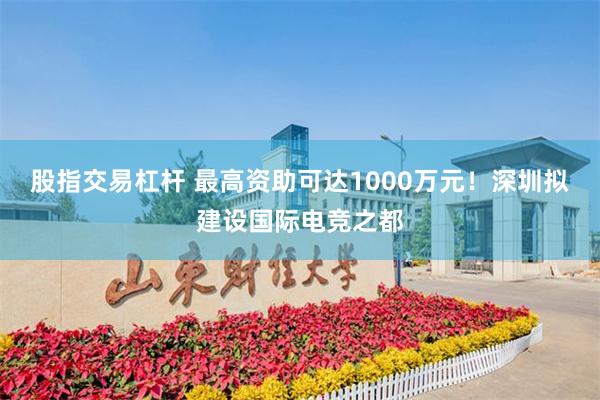 股指交易杠杆 最高资助可达1000万元！深圳拟建设国际电竞之都