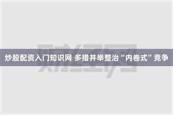 炒股配资入门知识网 多措并举整治“内卷式”竞争