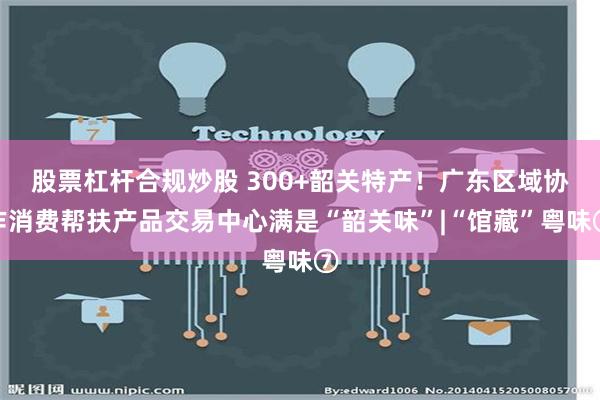 股票杠杆合规炒股 300+韶关特产！广东区域协作消费帮扶产品交易中心满是“韶关味”|“馆藏”粤味⑦