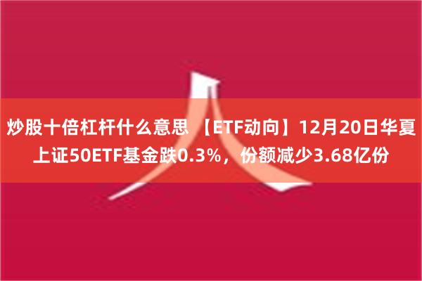 炒股十倍杠杆什么意思 【ETF动向】12月20日华夏上证50ETF基金跌0.3%，份额减少3.68亿份