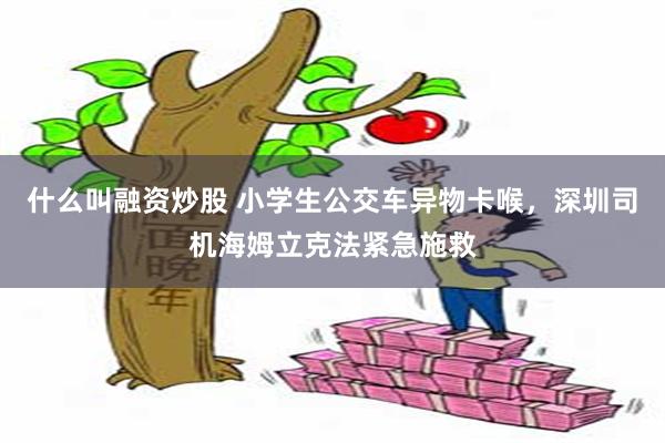 什么叫融资炒股 小学生公交车异物卡喉，深圳司机海姆立克法紧急施救