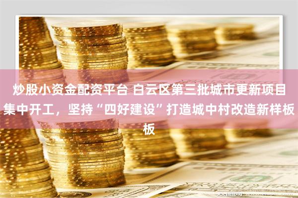 炒股小资金配资平台 白云区第三批城市更新项目集中开工，坚持“四好建设”打造城中村改造新样板