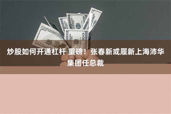 炒股如何开通杠杆 重磅！张春新或履新上海沛华集团任总裁