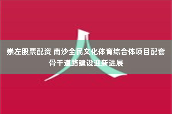 崇左股票配资 南沙全民文化体育综合体项目配套骨干道路建设迎新进展