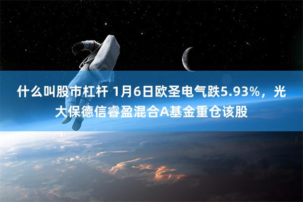 什么叫股市杠杆 1月6日欧圣电气跌5.93%，光大保德信睿盈混合A基金重仓该股