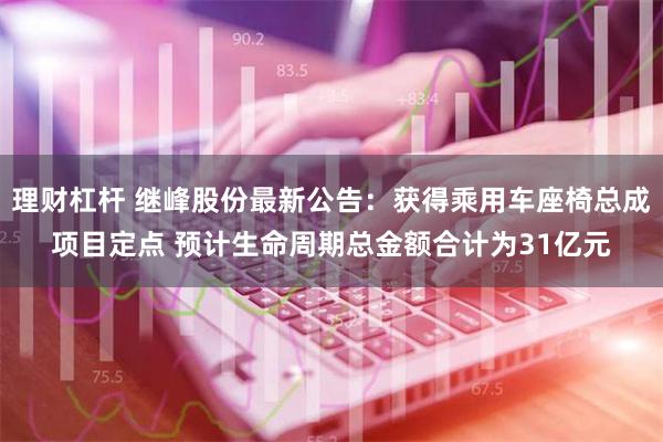 理财杠杆 继峰股份最新公告：获得乘用车座椅总成项目定点 预计生命周期总金额合计为31亿元